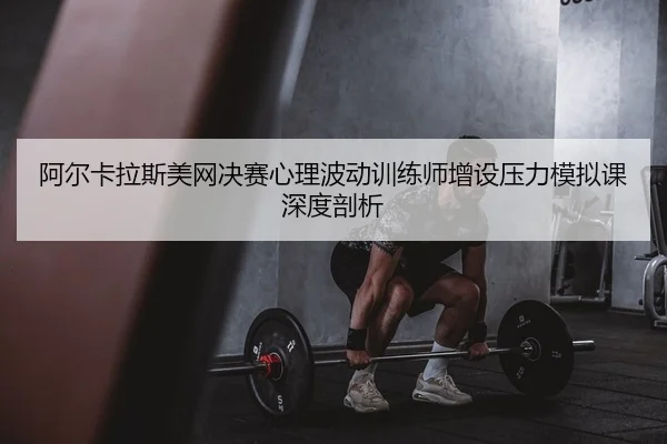 阿尔卡拉斯美网决赛心理波动训练师增设压力模拟课深度剖析